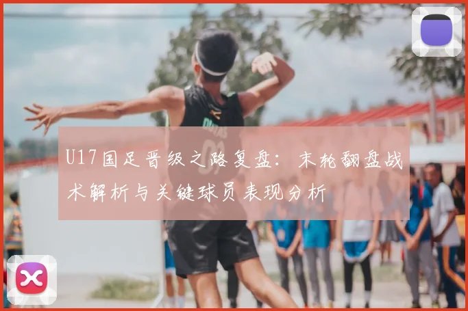 U17国足晋级之路复盘：末轮翻盘战术解析与关键球员表现分析
