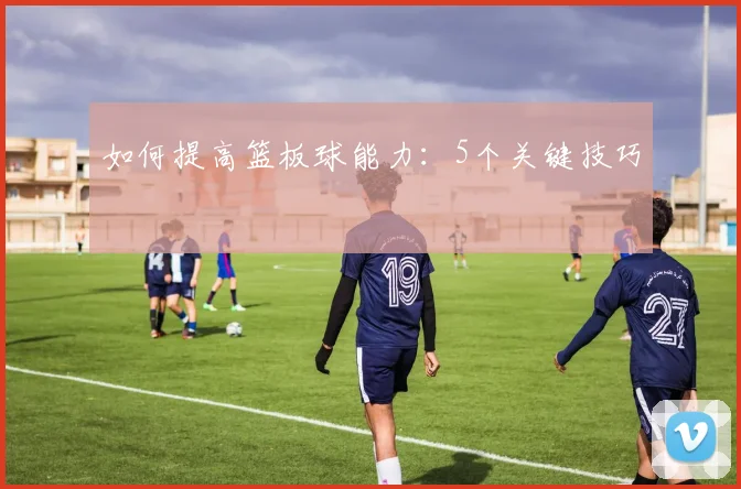 如何提高篮板球能力：5个关键技巧