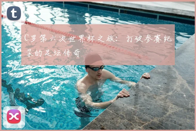 C罗第六次世界杯之旅：打破参赛纪录的足坛传奇