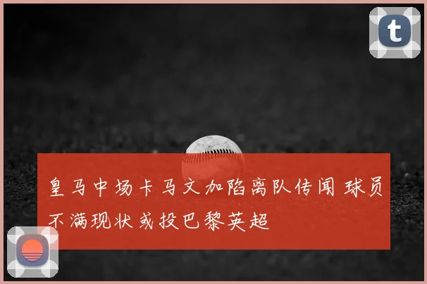 皇马中场卡马文加陷离队传闻 球员不满现状或投巴黎英超