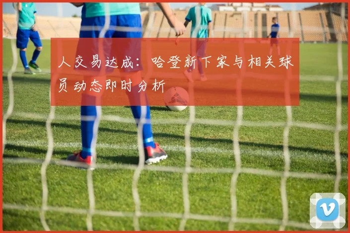 人交易达成：哈登新下家与相关球员动态即时分析