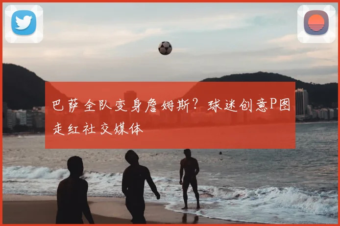 巴萨全队变身詹姆斯？球迷创意P图走红社交媒体