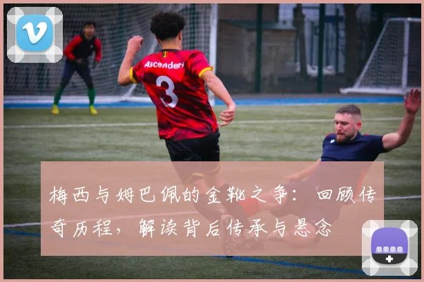 梅西与姆巴佩的金靴之争:回顾传奇历程,解读背后传承与悬念