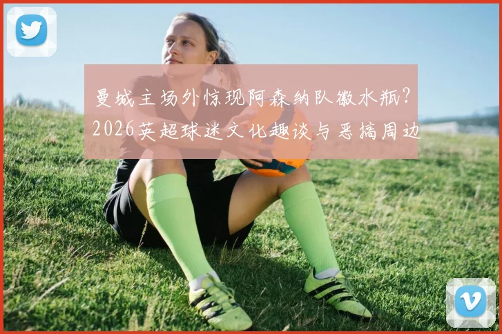 曼城主场外惊现阿森纳队徽水瓶？2026英超球迷文化趣谈与恶搞周边揭秘