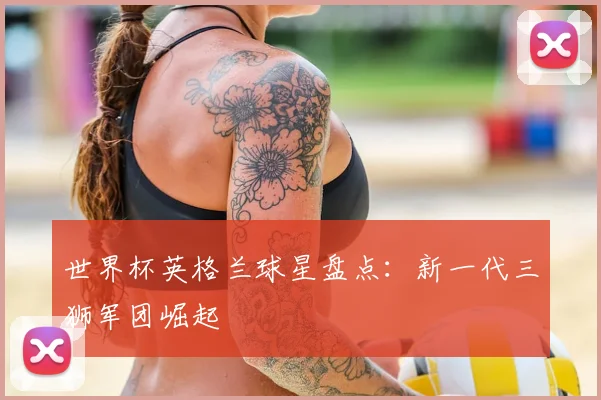 世界杯英格兰球星盘点:新一代三狮军团崛起