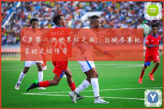 C罗第六次世界杯之旅：打破参赛纪录的足坛传奇