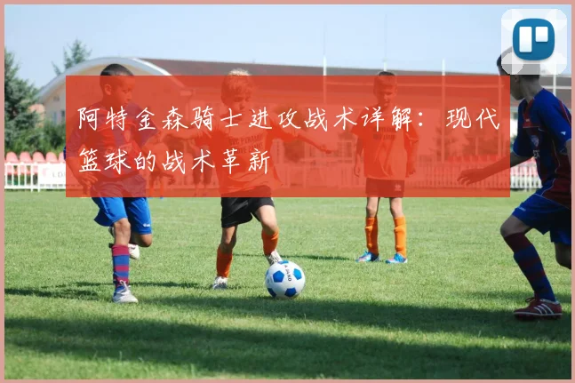 阿特金森骑士进攻战术详解:现代篮球的战术革新