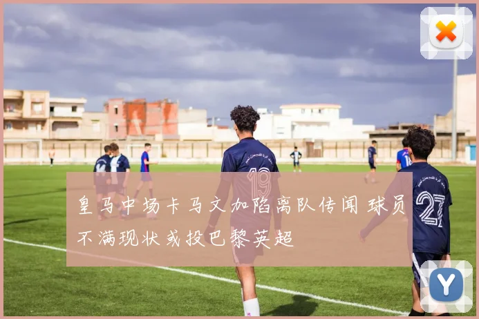 皇马中场卡马文加陷离队传闻 球员不满现状或投巴黎英超