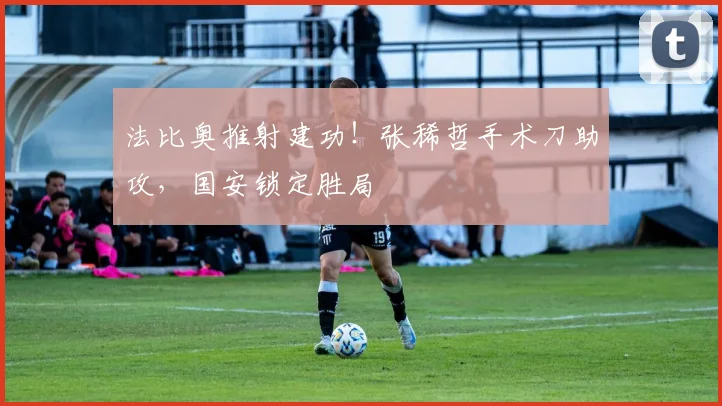 法比奥推射建功！张稀哲手术刀助攻，国安锁定胜局