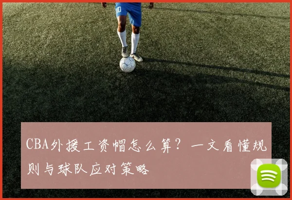 CBA外援工资帽怎么算？一文看懂规则与球队应对策略
