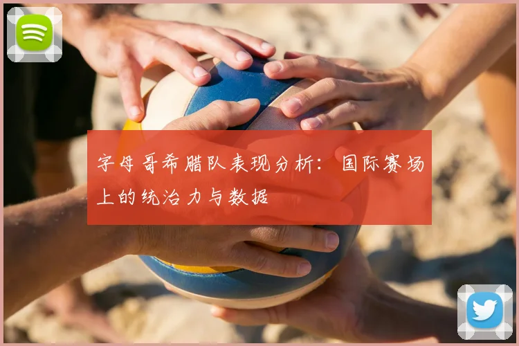 字母哥希腊队表现分析：国际赛场上的统治力与数据