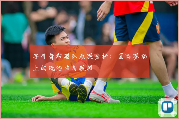 字母哥希腊队表现分析：国际赛场上的统治力与数据
