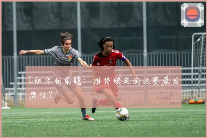 L组末轮前瞻:谁将锁定淘汰赛最后席位?